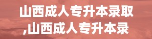 山西成人专升本录取,山西成人专升本录取全解析