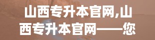 山西专升本官网,山西专升本官网——您的专升本信息指南