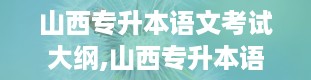 山西专升本语文考试大纲,山西专升本语文考试大纲详解