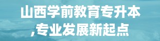 山西学前教育专升本,专业发展新起点