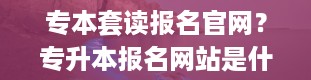 专本套读报名官网？专升本报名网站是什么