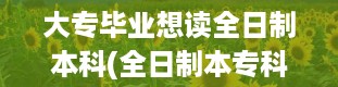 大专毕业想读全日制本科(全日制本专科是什么意思)