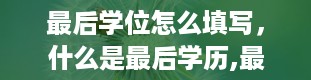 最后学位怎么填写，什么是最后学历,最后学位。