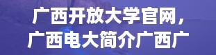 广西开放大学官网，广西电大简介广西广播电视大学的介绍