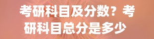 考研科目及分数？考研科目总分是多少 各科有多少分