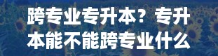 跨专业专升本？专升本能不能跨专业什么叫跨专业