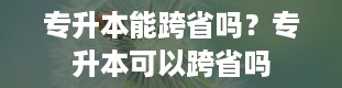 专升本能跨省吗？专升本可以跨省吗