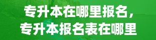 专升本在哪里报名，专升本报名表在哪里打印