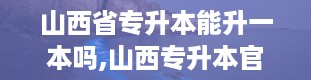 山西省专升本能升一本吗,山西专升本官网入口