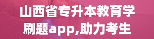 山西省专升本教育学刷题app,助力考生高效备考