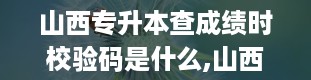 山西专升本查成绩时校验码是什么,山西学信网登录入口