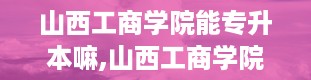 山西工商学院能专升本嘛,山西工商学院专升本解析