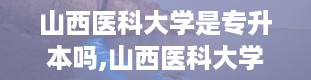 山西医科大学是专升本吗,山西医科大学专升本简介