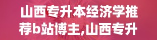 山西专升本经济学推荐b站博主,山西专升本官网入口