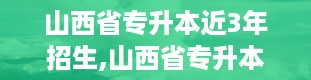 山西省专升本近3年招生,山西省专升本近三年招生概览