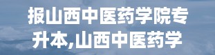 报山西中医药学院专升本,山西中医药学院简介