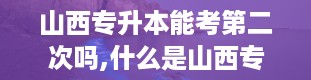 山西专升本能考第二次吗,什么是山西专升本考试？