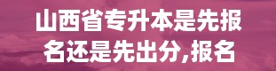 山西省专升本是先报名还是先出分,报名与分数公布的时间顺序