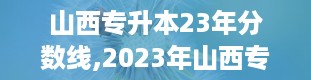 山西专升本23年分数线,2023年山西专升本录取分数线详细解读