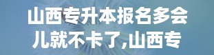 山西专升本报名多会儿就不卡了,山西专升本报名入口官网