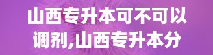 山西专升本可不可以调剂,山西专升本分数线2024