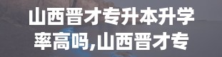 山西晋才专升本升学率高吗,山西晋才专升本升学概况