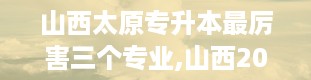 山西太原专升本最厉害三个专业,山西2024专升本院校及专业一览表