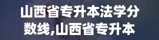 山西省专升本法学分数线,山西省专升本法学分数线概览