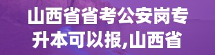 山西省省考公安岗专升本可以报,山西省省考公安岗专升本报名条件及流程详解