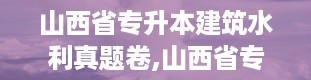 山西省专升本建筑水利真题卷,山西省专升本建筑水利真题卷概述