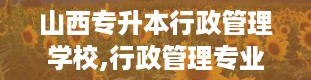 山西专升本行政管理学校,行政管理专业，你的未来职业规划新起点