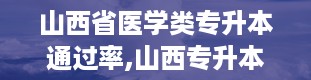 山西省医学类专升本通过率,山西专升本分数线2024