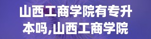 山西工商学院有专升本吗,山西工商学院专升本，你了解多少？