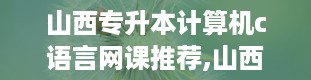 山西专升本计算机c语言网课推荐,山西专升本官网入口