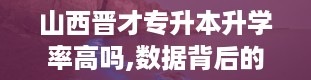 山西晋才专升本升学率高吗,数据背后的真相