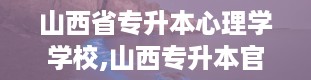 山西省专升本心理学学校,山西专升本官网入口