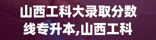 山西工科大录取分数线专升本,山西工科大专升本录取分数线概览