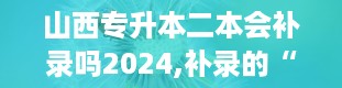 山西专升本二本会补录吗2024,补录的“小秘密”