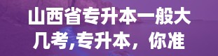 山西省专升本一般大几考,专升本，你准备好了吗