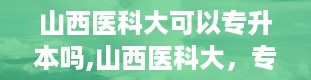 山西医科大可以专升本吗,山西医科大，专升本的机会在哪里