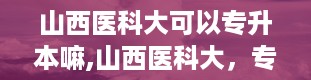 山西医科大可以专升本嘛,山西医科大，专升本的大门为你敞开