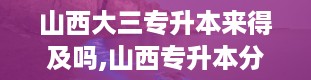 山西大三专升本来得及吗,山西专升本分数线2024