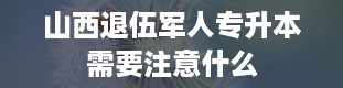 山西退伍军人专升本需要注意什么