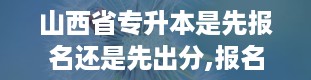 山西省专升本是先报名还是先出分,报名还是出分，这是个问题