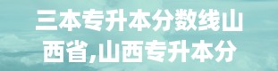 三本专升本分数线山西省,山西专升本分数线2024