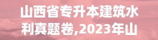 山西省专升本建筑水利真题卷,2023年山西专升本试卷真题及答案