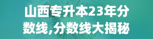 山西专升本23年分数线,分数线大揭秘