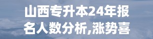 山西专升本24年报名人数分析,涨势喜人，竞争激烈