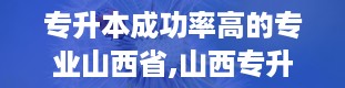 专升本成功率高的专业山西省,山西专升本率最高的有哪些专科学校