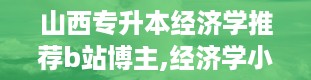 山西专升本经济学推荐b站博主,经济学小能手